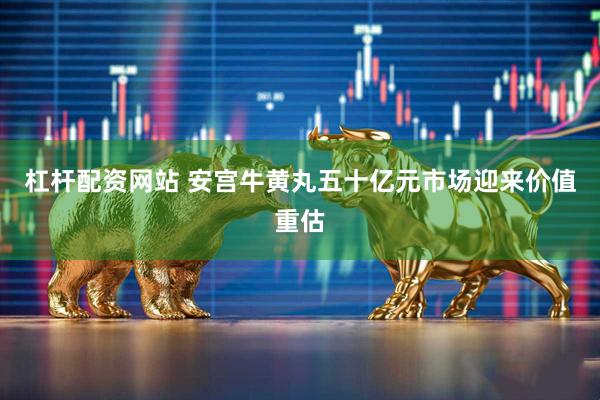 杠桿配資網站 安宮牛黃丸五十億元市場迎來價值重估